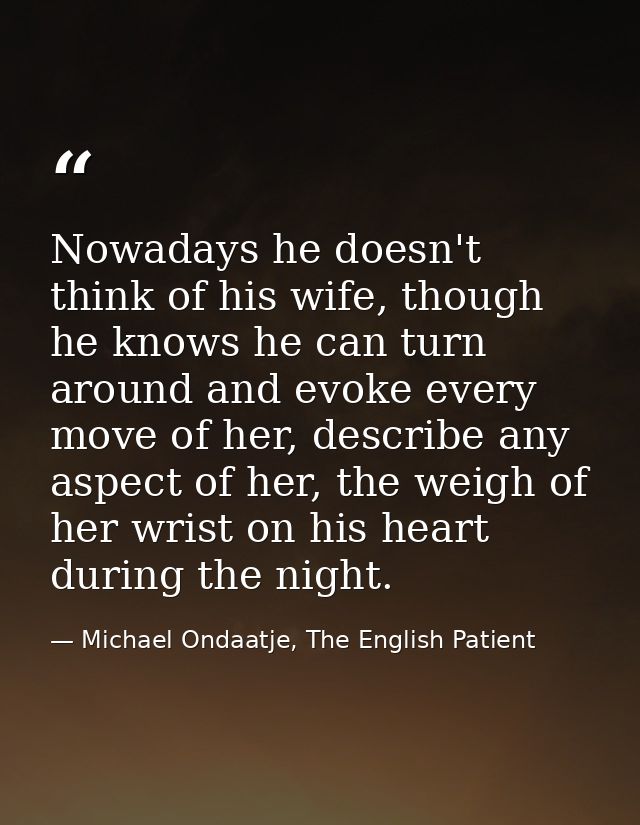 Nowadays he doesn't think of his wife, though he knows he can turn around and evoke every move of her, describe any aspe — Michael Ondaatje, The English Patient