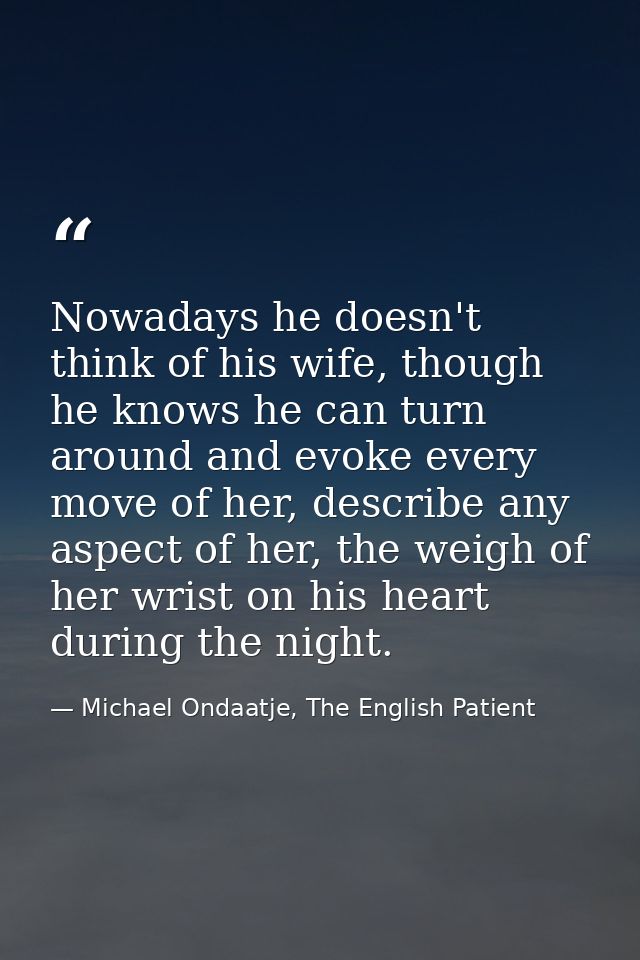 Nowadays he doesn't think of his wife, though he knows he can turn around and evoke every move of her, describe any aspe — Michael Ondaatje, The English Patient