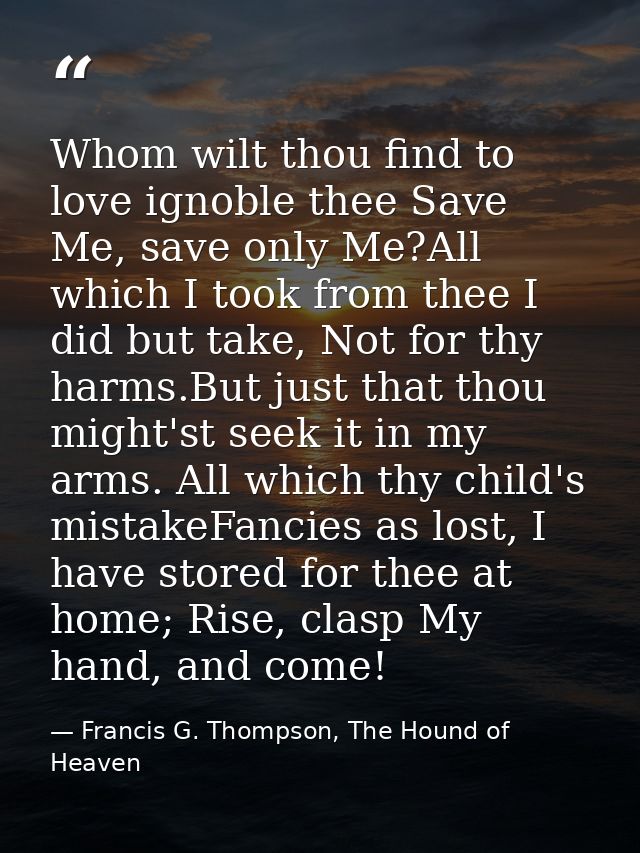 Whom wilt thou find to love ignoble thee Save Me, save only Me?All which I took from thee I did but take, Not for thy ha — Francis G. Thompson, The Hound of Heaven