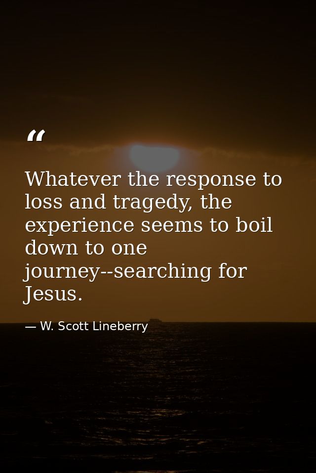 Whatever the response to loss and tragedy, the experience seems to boil down to one journey--searching for Jesus. — W. Scott Lineberry