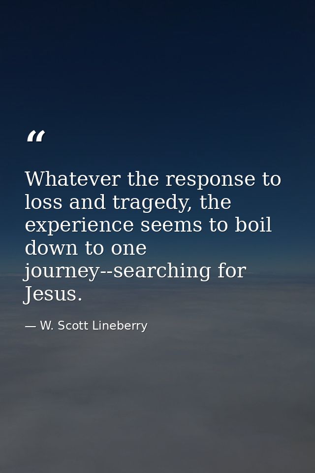 Whatever the response to loss and tragedy, the experience seems to boil down to one journey--searching for Jesus. — W. Scott Lineberry