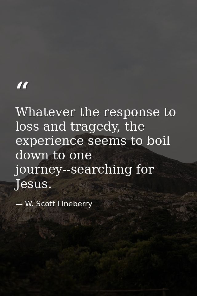 Whatever the response to loss and tragedy, the experience seems to boil down to one journey--searching for Jesus. — W. Scott Lineberry