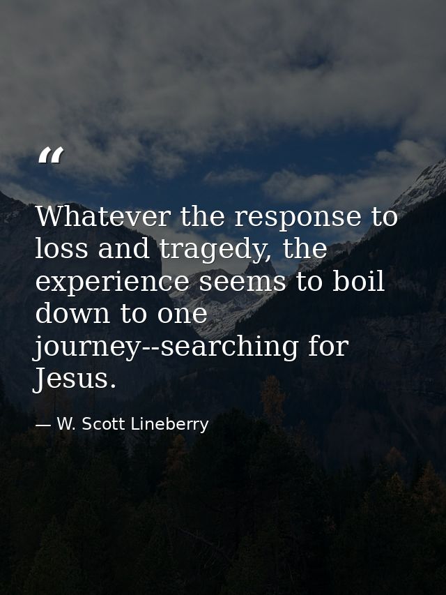 Whatever the response to loss and tragedy, the experience seems to boil down to one journey--searching for Jesus. — W. Scott Lineberry