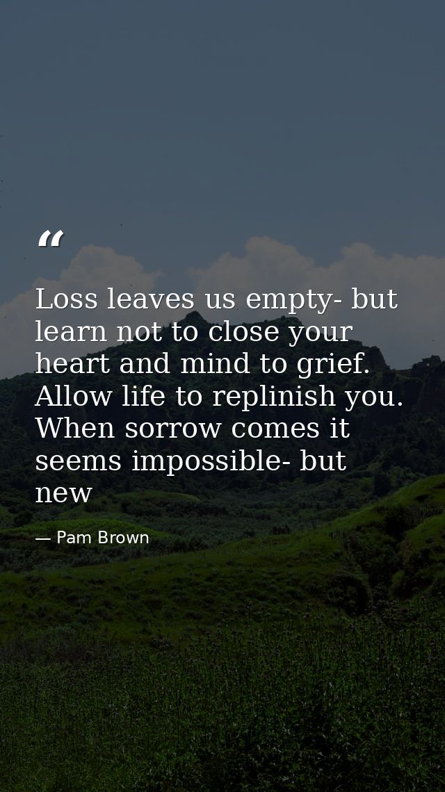 Loss leaves us empty- but learn not to close your heart and mind to grief. Allow life to replinish you. When sorrow come — Pam Brown