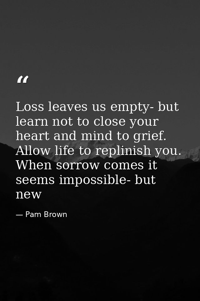 Loss leaves us empty- but learn not to close your heart and mind to grief. Allow life to replinish you. When sorrow come — Pam Brown