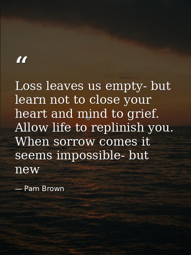 Loss leaves us empty- but learn not to close your heart and mind to grief. Allow life to replinish you. When sorrow come — Pam Brown