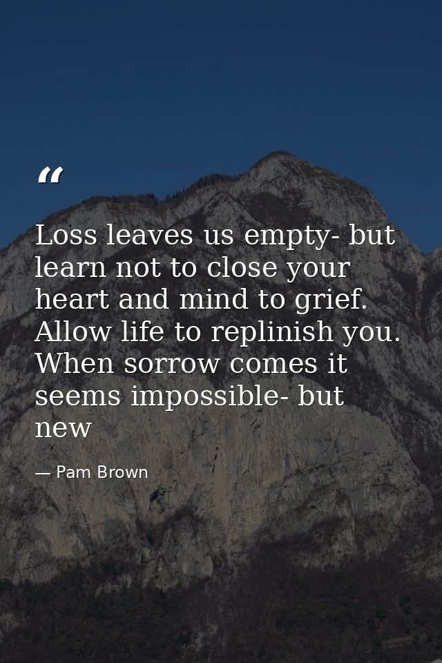 Loss leaves us empty- but learn not to close your heart and mind to grief. Allow life to replinish you. When sorrow come — Pam Brown