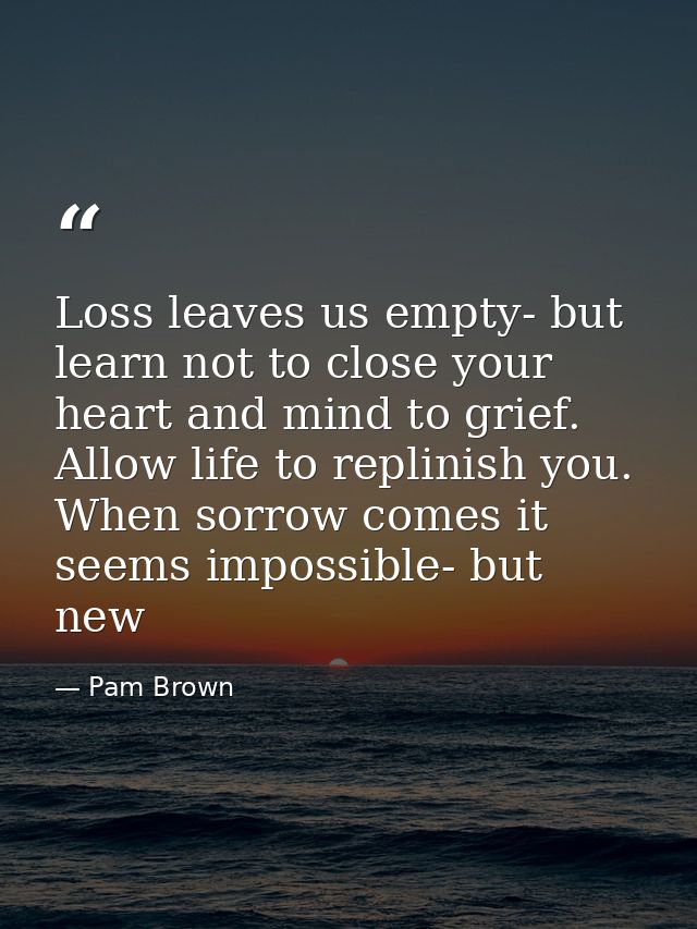 Loss leaves us empty- but learn not to close your heart and mind to grief. Allow life to replinish you. When sorrow come — Pam Brown