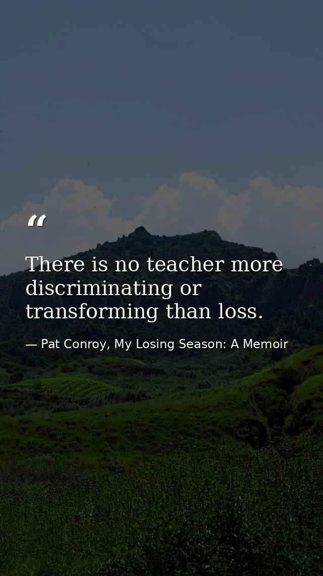 There is no teacher more discriminating or transforming than loss. — Pat Conroy, My Losing Season: A Memoir
