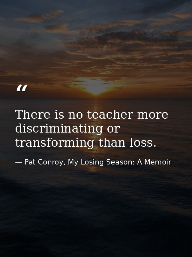 There is no teacher more discriminating or transforming than loss. — Pat Conroy, My Losing Season: A Memoir