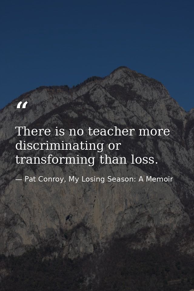 There is no teacher more discriminating or transforming than loss. — Pat Conroy, My Losing Season: A Memoir