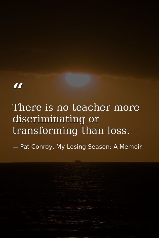 There is no teacher more discriminating or transforming than loss. — Pat Conroy, My Losing Season: A Memoir