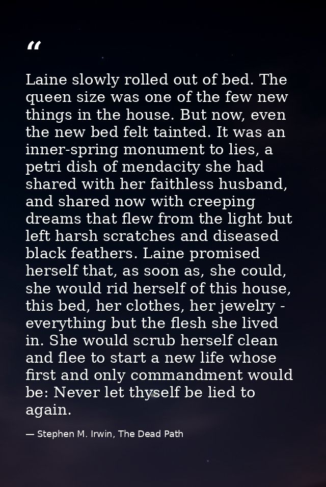 Laine slowly rolled out of bed. The queen size was one of the few new things in the house. But now, even the new bed fel — Stephen M. Irwin, The Dead Path