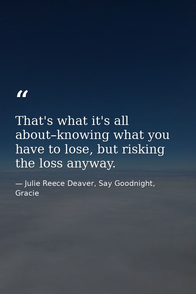 That's what it's all about–knowing what you have to lose, but risking the loss anyway. — Julie Reece Deaver, Say Goodnight, Gracie