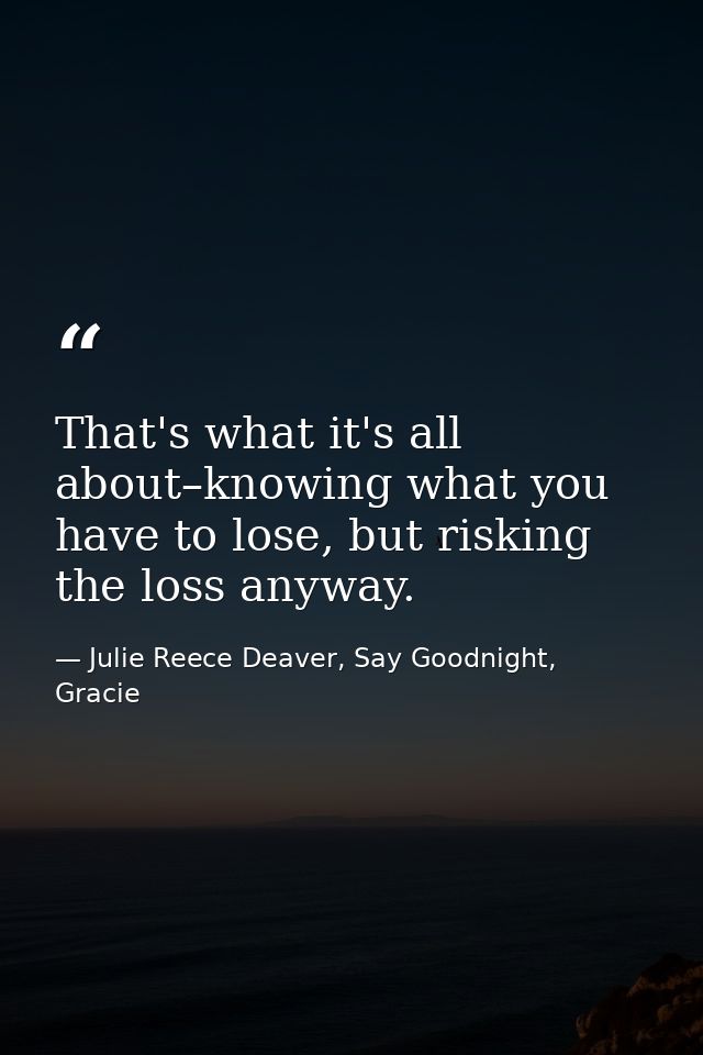 That's what it's all about–knowing what you have to lose, but risking the loss anyway. — Julie Reece Deaver, Say Goodnight, Gracie