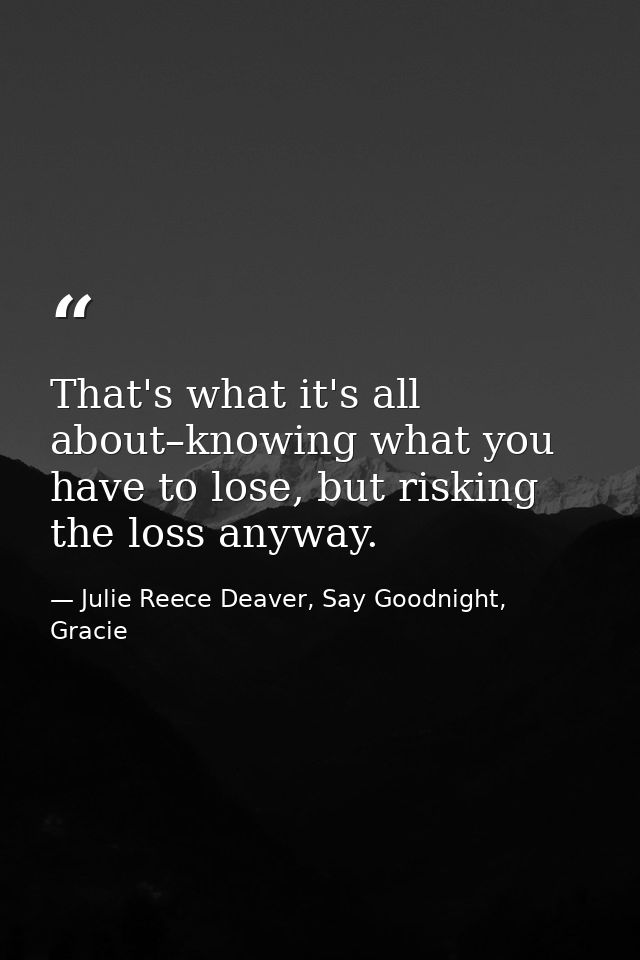 That's what it's all about–knowing what you have to lose, but risking the loss anyway. — Julie Reece Deaver, Say Goodnight, Gracie