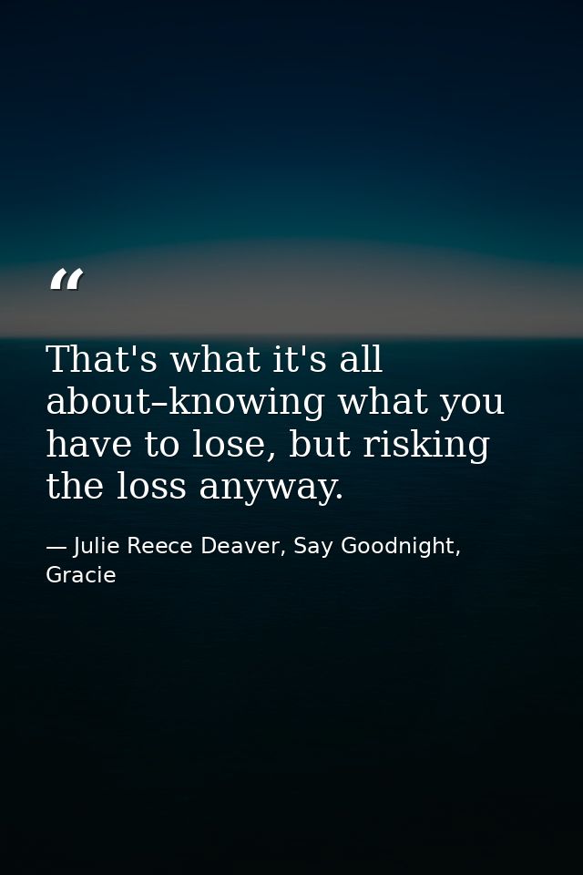 That's what it's all about–knowing what you have to lose, but risking the loss anyway. — Julie Reece Deaver, Say Goodnight, Gracie