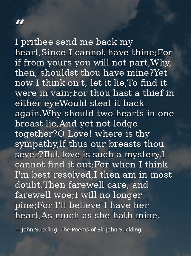 I prithee send me back my heart,Since I cannot have thine;For if from yours you will not part,Why, then, shouldst thou h — John Suckling, The Poems of Sir John Suckling