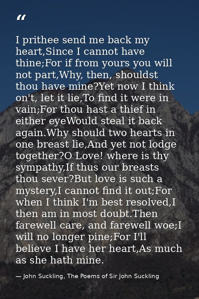 I prithee send me back my heart,Since I cannot have thine;For if from yours you will not part,Why, then, shouldst thou h — John Suckling, The Poems of Sir John Suckling
