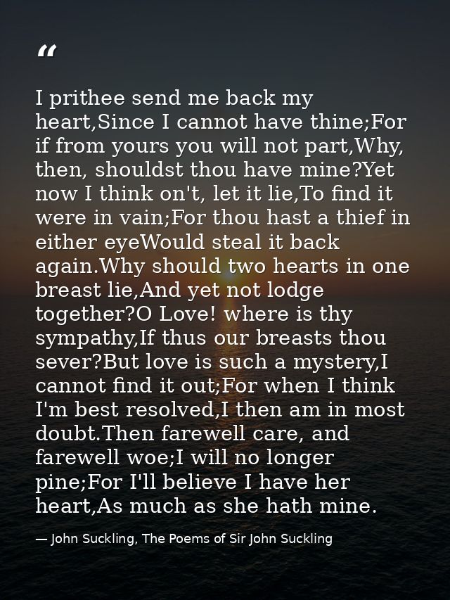 I prithee send me back my heart,Since I cannot have thine;For if from yours you will not part,Why, then, shouldst thou h — John Suckling, The Poems of Sir John Suckling