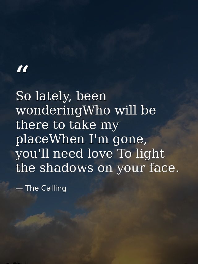 So lately, been wonderingWho will be there to take my placeWhen I'm gone, you'll need love To light the shadows on your  — The Calling
