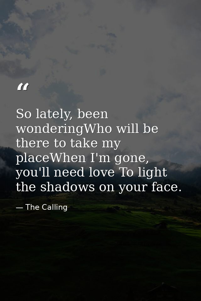 So lately, been wonderingWho will be there to take my placeWhen I'm gone, you'll need love To light the shadows on your  — The Calling