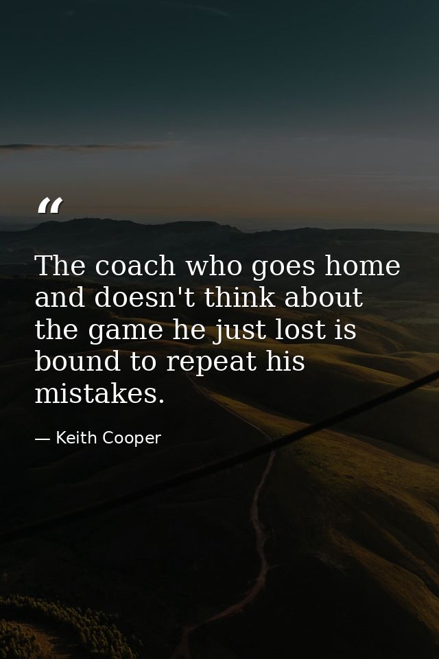 The coach who goes home and doesn't think about the game he just lost is bound to repeat his mistakes. — Keith Cooper