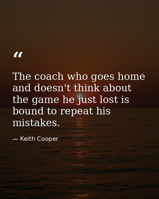 The coach who goes home and doesn't think about the game he just lost is bound to repeat his mistakes. — Keith Cooper