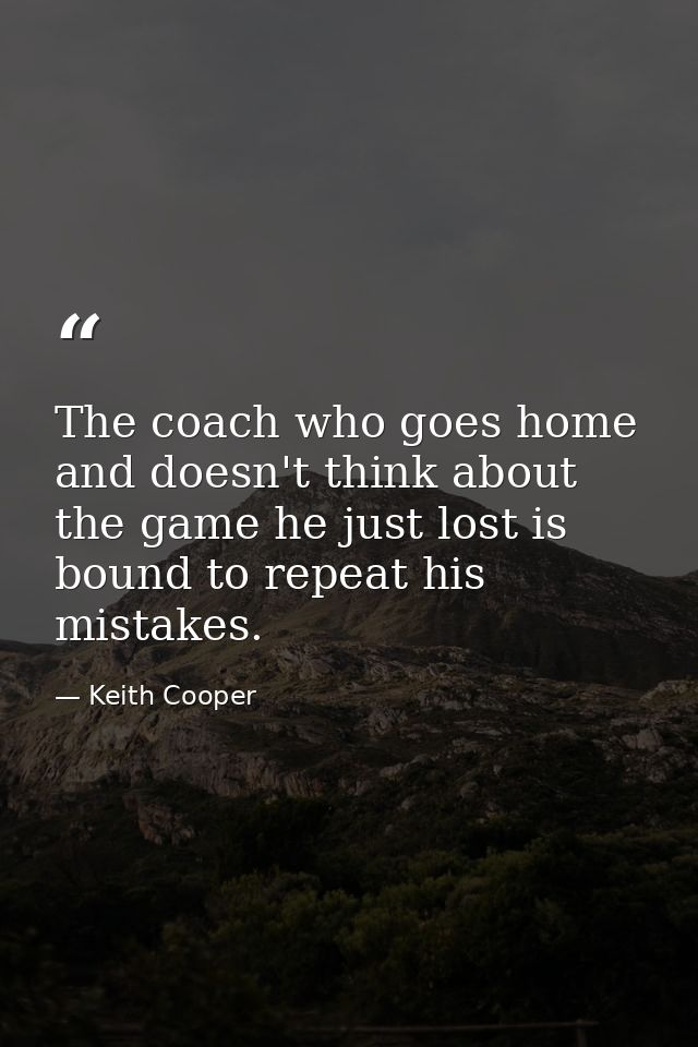 The coach who goes home and doesn't think about the game he just lost is bound to repeat his mistakes. — Keith Cooper