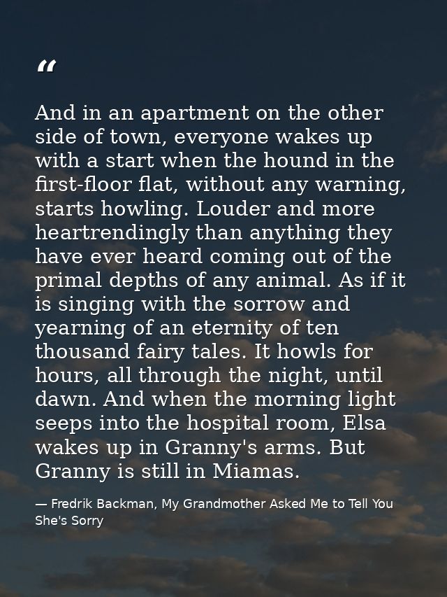 And in an apartment on the other side of town, everyone wakes up with a start when the hound in the first-floor flat, wi — Fredrik Backman, My Grandmother Asked Me to Tell You She's Sorry