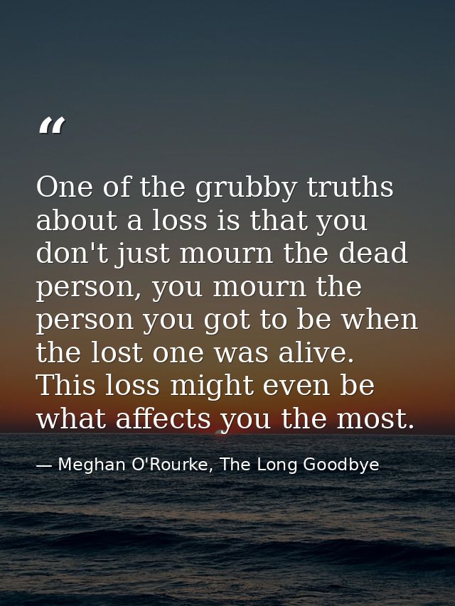 One of the grubby truths about a loss is that you don't just mourn the dead person, you mourn the person you got to be w — Meghan O'Rourke, The Long Goodbye