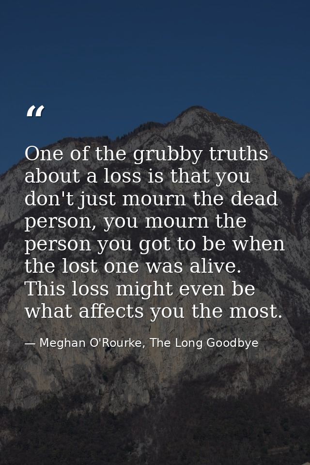 One of the grubby truths about a loss is that you don't just mourn the dead person, you mourn the person you got to be w — Meghan O'Rourke, The Long Goodbye