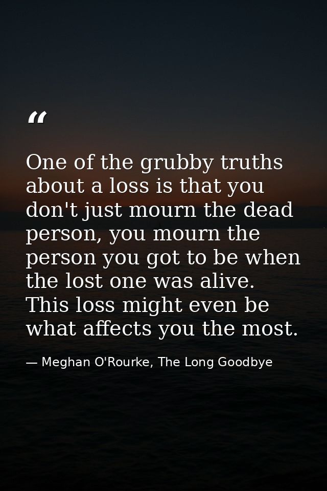 One of the grubby truths about a loss is that you don't just mourn the dead person, you mourn the person you got to be w — Meghan O'Rourke, The Long Goodbye