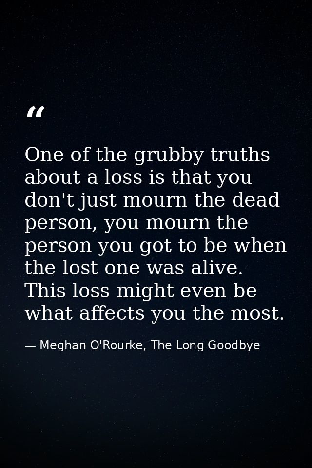 One of the grubby truths about a loss is that you don't just mourn the dead person, you mourn the person you got to be w — Meghan O'Rourke, The Long Goodbye