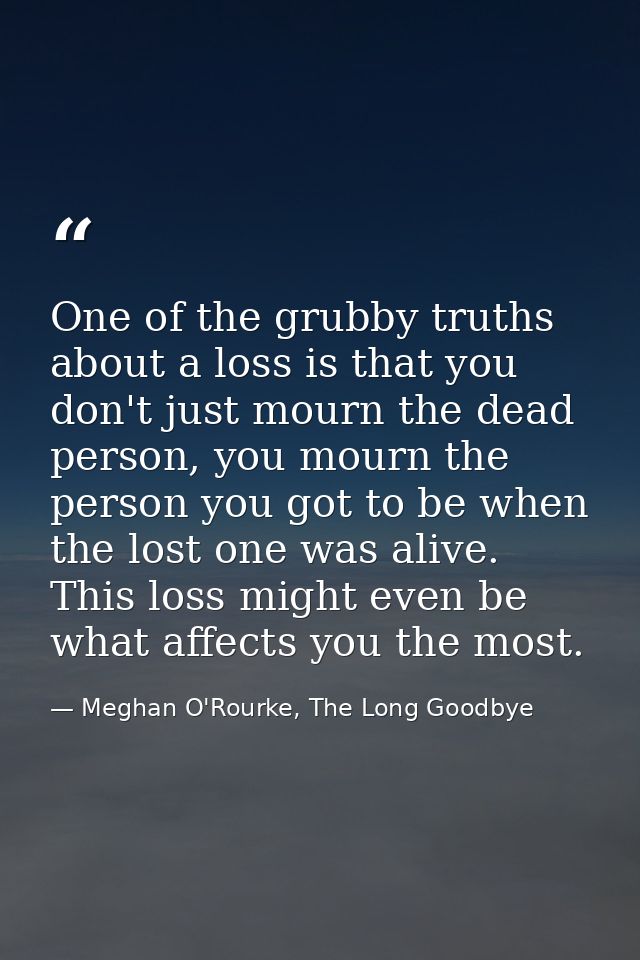 One of the grubby truths about a loss is that you don't just mourn the dead person, you mourn the person you got to be w — Meghan O'Rourke, The Long Goodbye