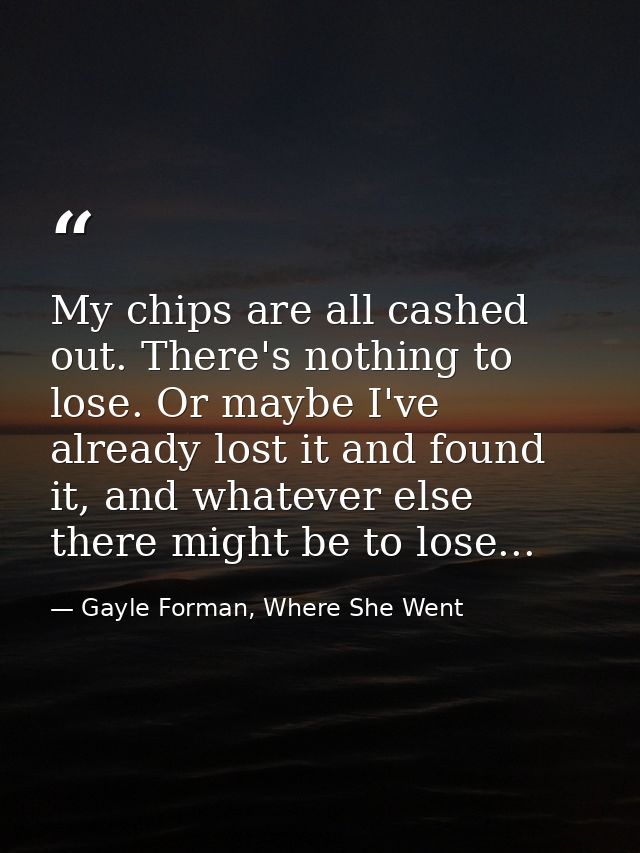 My chips are all cashed out. There's nothing to lose. Or maybe I've already lost it and found it, and whatever else ther — Gayle Forman, Where She Went