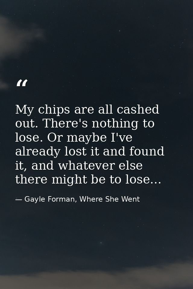My chips are all cashed out. There's nothing to lose. Or maybe I've already lost it and found it, and whatever else ther — Gayle Forman, Where She Went