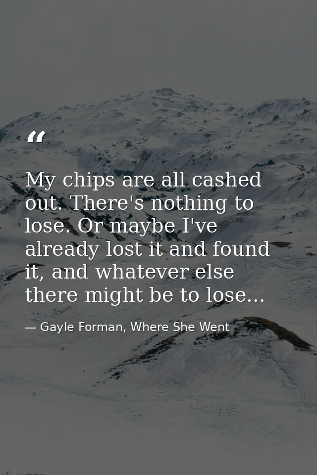 My chips are all cashed out. There's nothing to lose. Or maybe I've already lost it and found it, and whatever else ther — Gayle Forman, Where She Went
