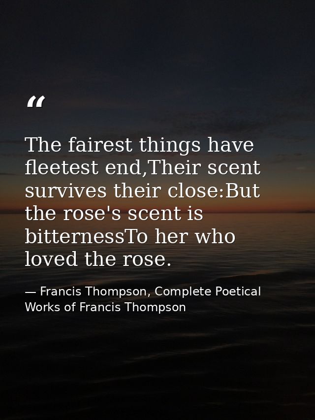 The fairest things have fleetest end,Their scent survives their close:But the rose's scent is bitternessTo her who loved — Francis Thompson, Complete Poetical Works of Francis Thompson