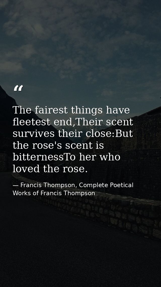 The fairest things have fleetest end,Their scent survives their close:But the rose's scent is bitternessTo her who loved — Francis Thompson, Complete Poetical Works of Francis Thompson
