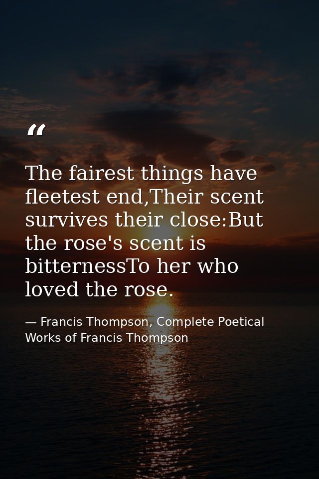 The fairest things have fleetest end,Their scent survives their close:But the rose's scent is bitternessTo her who loved — Francis Thompson, Complete Poetical Works of Francis Thompson