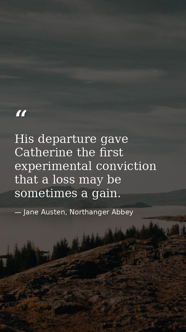His departure gave Catherine the first experimental conviction that a loss may be sometimes a gain. — Jane Austen, Northanger Abbey