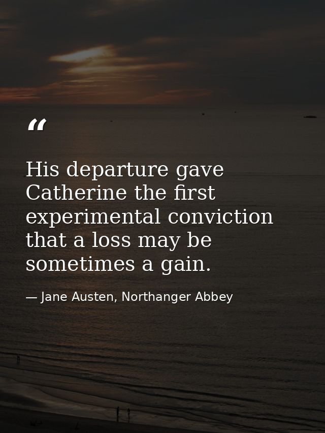 His departure gave Catherine the first experimental conviction that a loss may be sometimes a gain. — Jane Austen, Northanger Abbey
