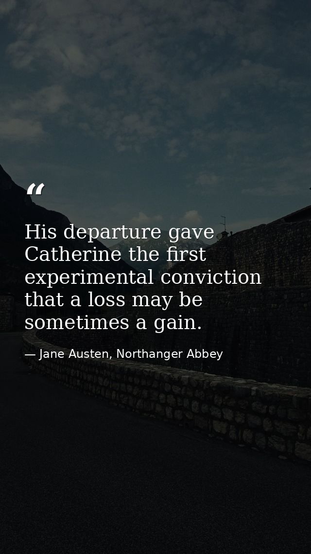 His departure gave Catherine the first experimental conviction that a loss may be sometimes a gain. — Jane Austen, Northanger Abbey