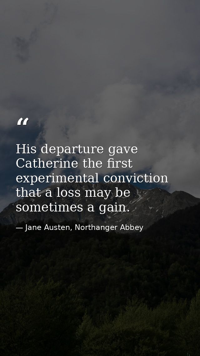 His departure gave Catherine the first experimental conviction that a loss may be sometimes a gain. — Jane Austen, Northanger Abbey