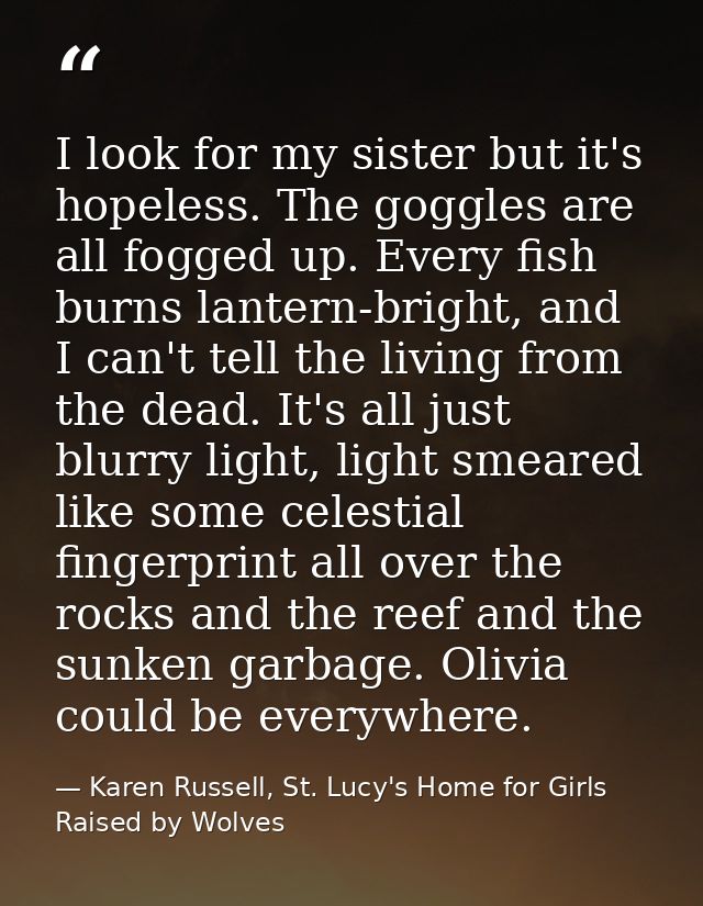 I look for my sister but it's hopeless. The goggles are all fogged up. Every fish burns lantern-bright, and I can't tell — Karen Russell, St. Lucy's Home for Girls Raised by Wolves