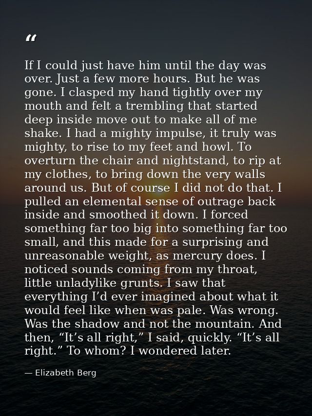 If I could just have him until the day was over. Just a few more hours. But he was gone. I clasped my hand tightly over  — Elizabeth Berg