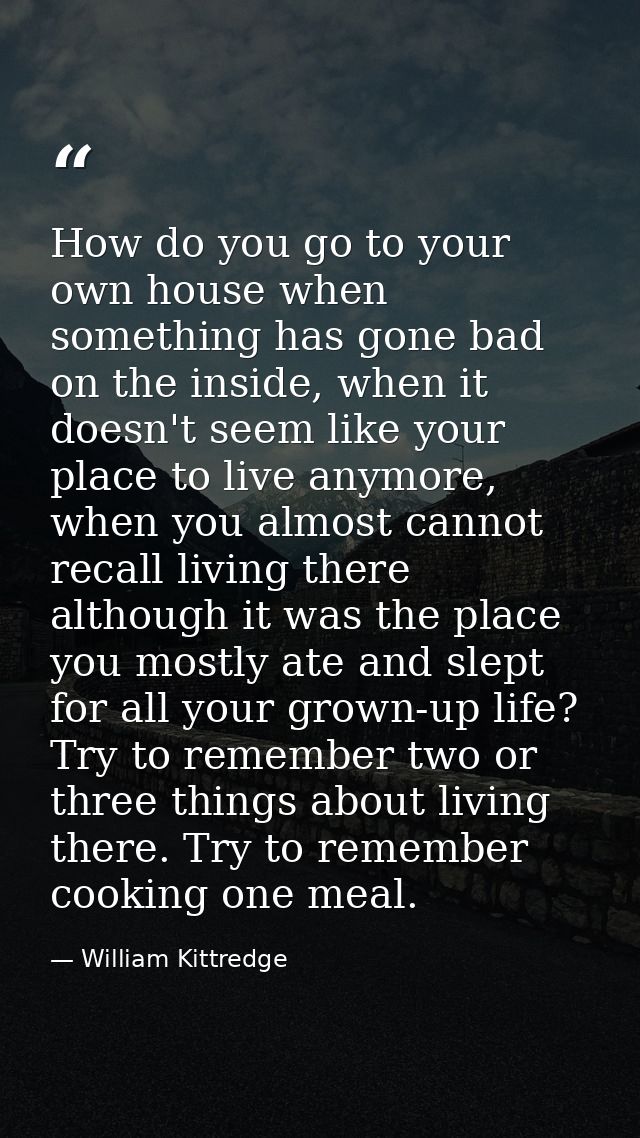 How do you go to your own house when something has gone bad on the inside, when it doesn't seem like your place to live  — William Kittredge