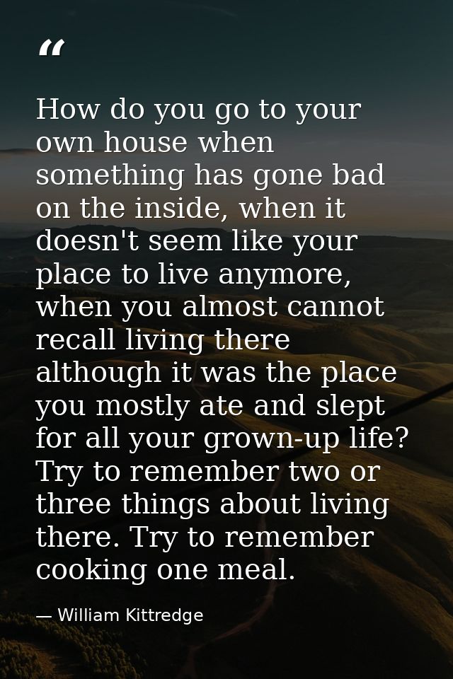 How do you go to your own house when something has gone bad on the inside, when it doesn't seem like your place to live  — William Kittredge