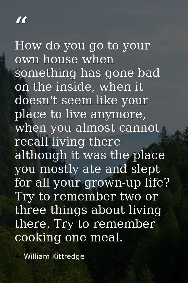 How do you go to your own house when something has gone bad on the inside, when it doesn't seem like your place to live  — William Kittredge
